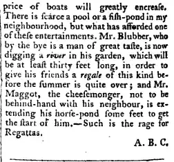 price of boats will greatly encrease There is scarce a pool ora fish pond in my neighbourhood but what has afforded one of these entertainments Mr Blubber who by the bye is a man of great taste is now digging a rrvir in his garden which will be at least thirty feet long in order to give his friends a regale of this kind before the summer is quite over and Mr Maggot the cheesemonger not to be behind hand with his neighbour is extending his horse pond some feet to get the start ot him Such is the rage for Regattas ABC
