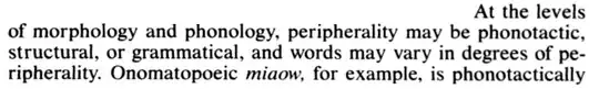 At the levels of morphology and phonolgy, peripherality may be phonotactic, structural, or grammatical, and words may vary in degrees of peripherality. Onomatopoeic *miaow*, for example is phonotactically