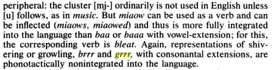 peripheral: the cluster [mj-] ordinarily is not used in English unless [u] follows as in *music*. But *miaow* can be used as a verb and can be inflected (*miaows*, *miaowed*) and thus is more fully integrated into the language than *baa* or *baaa* with vowel-extension; for this, the corresponding verb is *bleat*. Again, representations of shivering or growling, *brrr* and [begin highlight]*grrr*[end highlight], with consonantal extensions, are phonotactically nonintegrated into the language.]