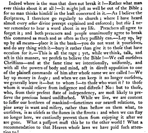 Indeed where is the man that does not break it Rather what man ever thinks about it at all It might just as well be out of the Bible for no man thinks himself in the least concerned in it As I believe the Scriptures I therefore go regularly to church where I have heard almost every other divine precept explained and enforced but this I never remember to hear a word about in my life Preachers all agree to forget it and both preaciiers and people unanimously agree to break this command as much and as often as they possibly can Lay up lay up by all means place it in the bank you do not want it yourselves and do any thing with it bury it rather than give it to those that have occasion for it This is all the rage yet while we think talk and act in this manner we profess to believe the Bible We call ourselves Christians and at the fame time we intentionally uniformly and with all the powers of body and mind act in direct opposition to one of the plainest commands of him after whose name we are called We lay up money in heaps and when we can keep it no longer ourselves we generally leave it but to whom to those who want it to those whom it would relieve from indigence and distress No but to those who from their present state of independency are most likely to preserve the precious hoard undisturbed While we live we are content to suffer our brethren of mankind sometimes our nearest relations to pine away in want and misery rather than bestow on them what to ourselves is as useless as the stones in the streets and when we can stay no longer here we cautiously prevent them from enjoying it after we are gone What a passport must this be to the other world What a recommendation to that Heaven whose laws we have paid such attention to 