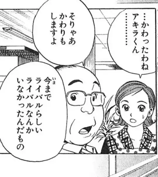 市川：…かわったわね、アキラくん…
広瀬：そりゃあかわりもしますよ。今までライバルらしいライバルなんかいなかったんだもの