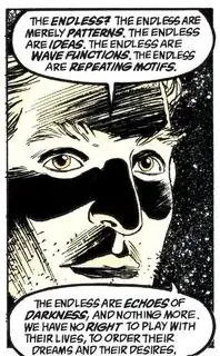 "The Endless? The Endless are merely patterns. The Endless are ideas. The Endless are wave functions. The Endless are repeating motifs. The Endless are echoes of darkness, and nothing more. We have no right to play with their lives, to order their dreams and their desires."
