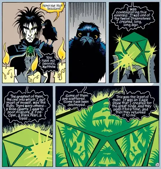 "Penny for your thoughts" "You have no pennies, Matthew." (awkward silence) "I was contemplating upon this emerald. It was one of the twelve Dreamstones I created long, long, long ago. The greatest of them, the one into which I put the most of myself, was the Ruby. There were others - a Rose-Quartz I gave to poor Alianore, a Fire-Opal, a Black Pearl, a Topaz... Some of them are scattered. Some have been destroyed. This was the least of them. It was an Eagle Stone I created for the great birds. And they used it for a time; and then they returned it to me."